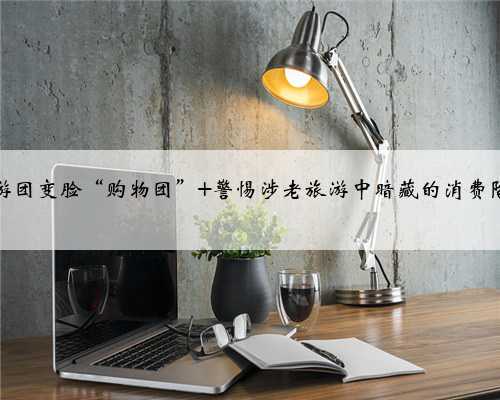 旅游团变脸“购物团” 警惕涉老旅游中暗藏的消费陷阱
